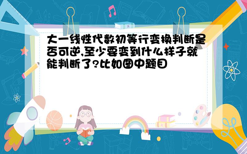 大一线性代数初等行变换判断是否可逆,至少要变到什么样子就能判断了?比如图中题目