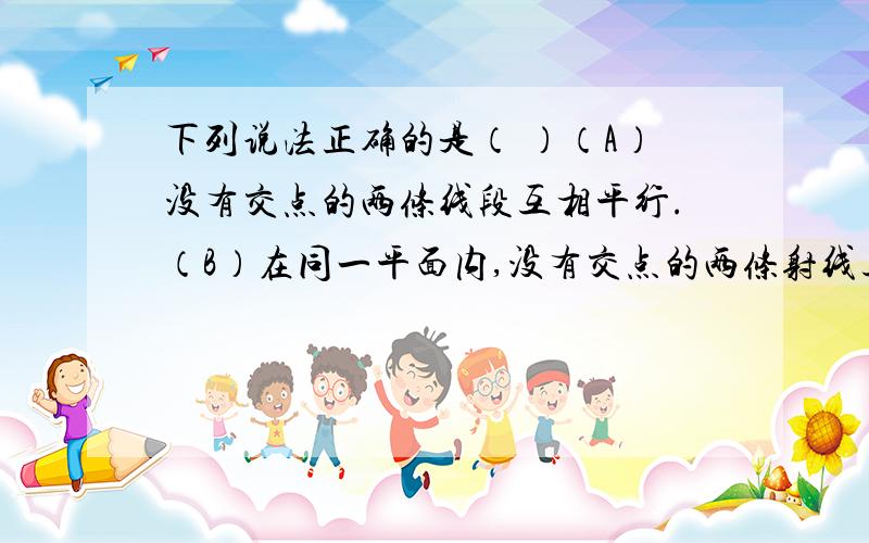 下列说法正确的是（ ）（A）没有交点的两条线段互相平行.（B）在同一平面内,没有交点的两条射线互相平行.（C）没有交点的一条线段和一条射线互相平行.（D）互相平行的两条直线没有交