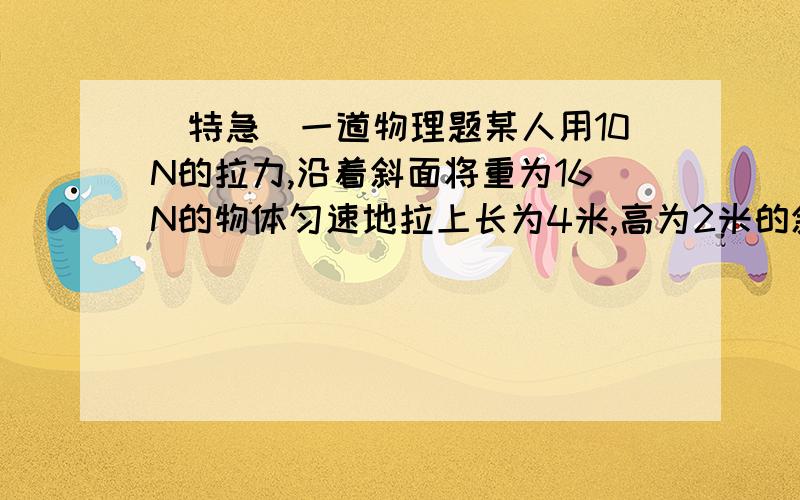 [特急]一道物理题某人用10N的拉力,沿着斜面将重为16N的物体匀速地拉上长为4米,高为2米的斜面顶端,求该斜面与物体之间的摩擦力.要有详细过程.我的老师说等于8N,但我不知道为什么,我也觉得