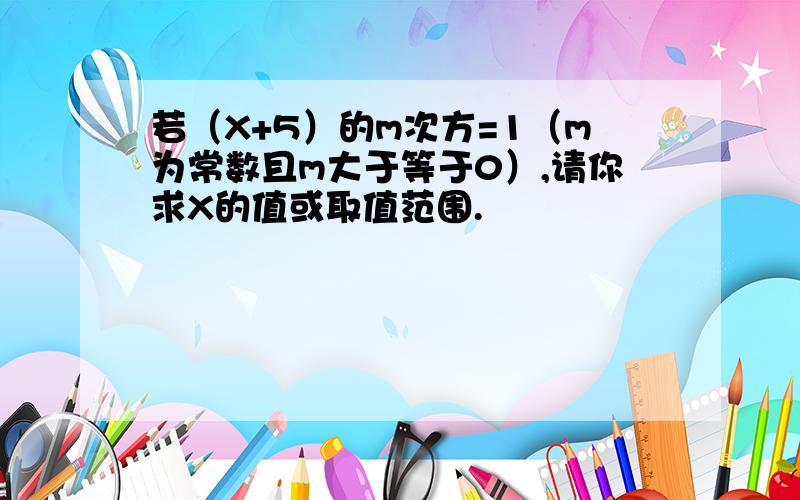 若（X+5）的m次方=1（m为常数且m大于等于0）,请你求X的值或取值范围.