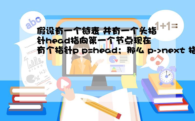 假设有一个链表 并有一个头指针head指向第一个节点现在有个指针p p=head；那么 p->next 指向的是第一个节点还是第二个节点是不是head的地址是第一个节点的地址 所以p在获得head后就已经是第