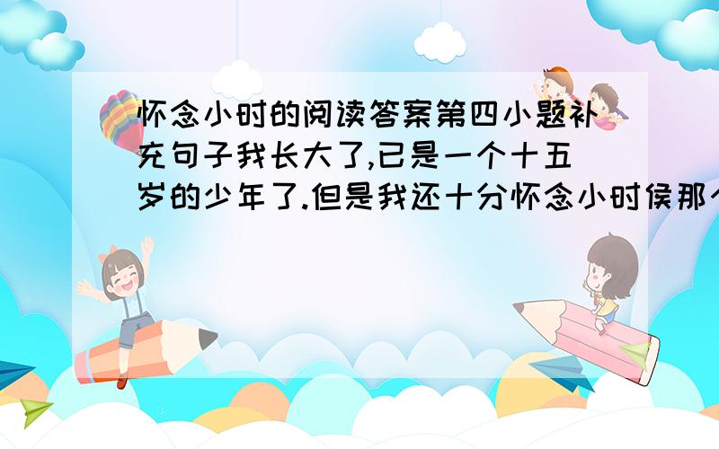 怀念小时的阅读答案第四小题补充句子我长大了,已是一个十五岁的少年了.但是我还十分怀念小时侯那个调皮、好奇、胆小、好强的我,怀念那童趣十足的生活,怀念我的那些小伙伴们,怀念小