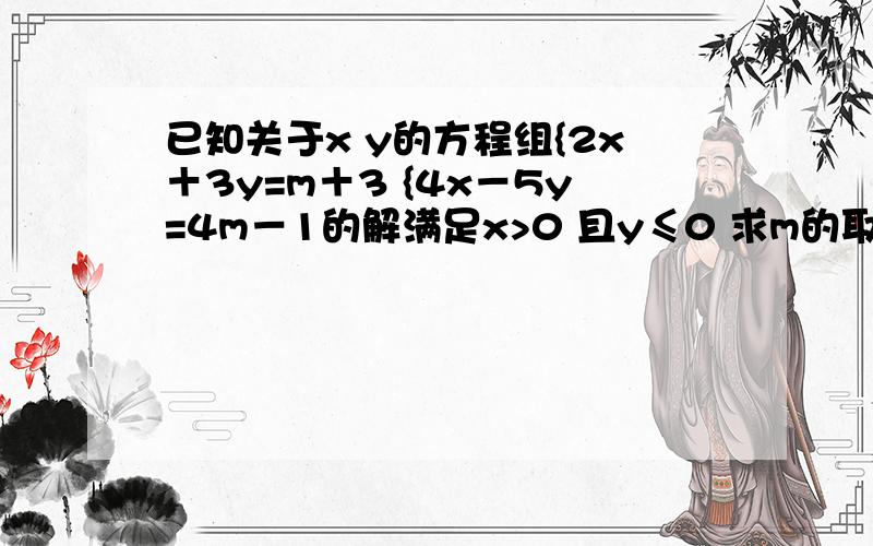 已知关于x y的方程组{2x＋3y=m＋3 {4x－5y=4m－1的解满足x>0 且y≤0 求m的取值范围是多少?