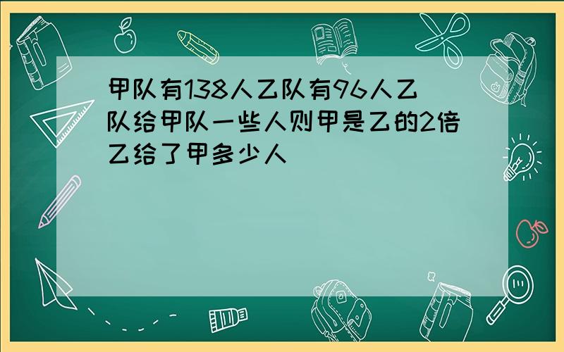 甲队有138人乙队有96人乙队给甲队一些人则甲是乙的2倍乙给了甲多少人