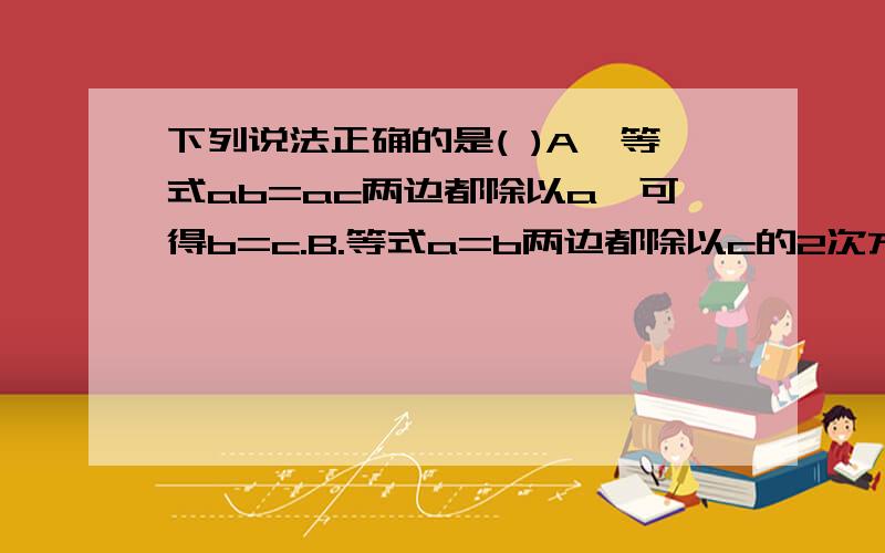 下列说法正确的是( )A,等式ab=ac两边都除以a,可得b=c.B.等式a=b两边都除以c的2次方+1,可得a/c的2次方+1=b/c的2次方+1 C,等式b/a=c/a两边都除以a,可得b=c D,等式2x=2a-b两边都除以2,可得x=a-b.