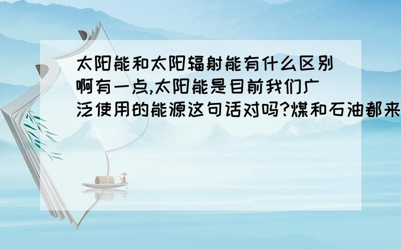 太阳能和太阳辐射能有什么区别啊有一点,太阳能是目前我们广泛使用的能源这句话对吗?煤和石油都来自太阳能还是太阳辐射能?我们现在使用的煤和石油属于太阳能还是太阳辐射能?绝对不一