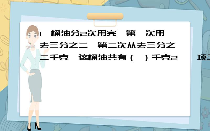 1一桶油分2次用完,第一次用去三分之二,第二次从去三分之二千克,这桶油共有（ ）千克2,一项工程,单独做一周内甲可以全部完成,乙只完成一半,现甲乙合作（ ）天可以完成这项工作3,（ ）÷