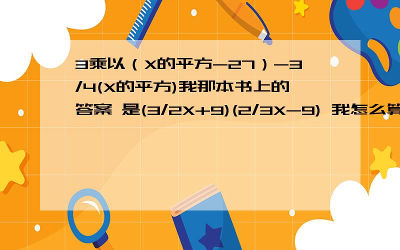 3乘以（X的平方-27）-3/4(X的平方)我那本书上的答案 是(3/2X+9)(2/3X-9) 我怎么算都算不出!