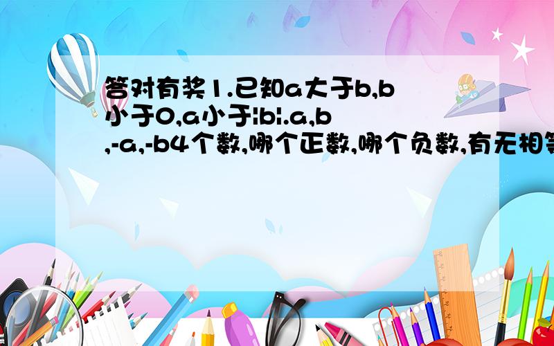 答对有奖1.已知a大于b,b小于0,a小于|b|.a,b,-a,-b4个数,哪个正数,哪个负数,有无相等的2个数?说明理由.2.a,b,-a,-b4个数用小于号连接,并在数轴上表示出4个数.