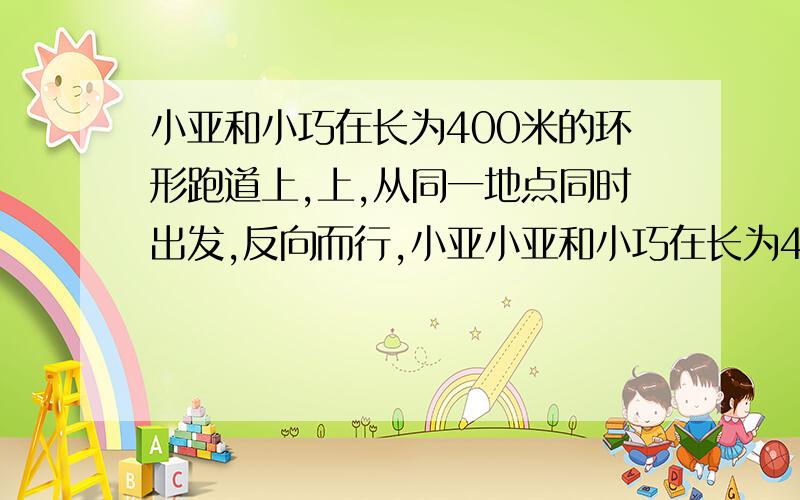 小亚和小巧在长为400米的环形跑道上,上,从同一地点同时出发,反向而行,小亚小亚和小巧在长为400米的环形跑道上,从同一地点同时出发,反向而行,小亚平均每分钟跑130米,小巧平均每分钟跑120