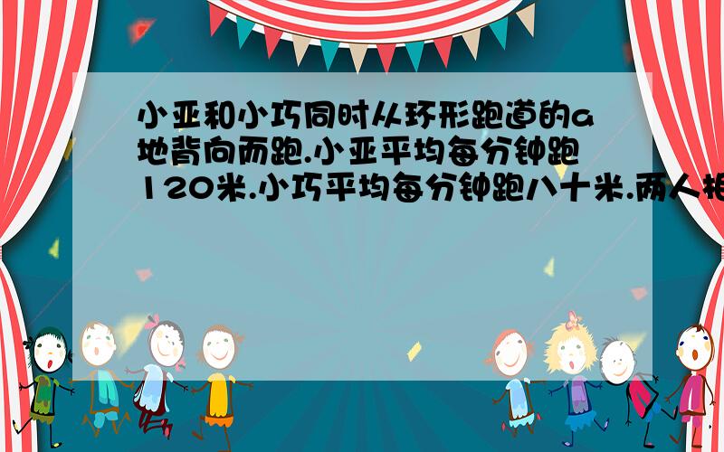 小亚和小巧同时从环形跑道的a地背向而跑.小亚平均每分钟跑120米.小巧平均每分钟跑八十米.两人相遇后继续前进,小亚再跑两分钟到达A地.若两人同时从a地同向而行,多少分钟后小亚可以追上