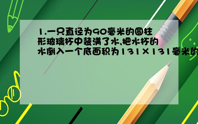 1.一只直径为90毫米的圆柱形玻璃杯中装满了水,把水杯的水倒入一个底面积为131×131毫米的平方、高为81毫米的长方形铁盒中,当铁盒装满水时,玻璃杯中水的高度大约下降了多少?