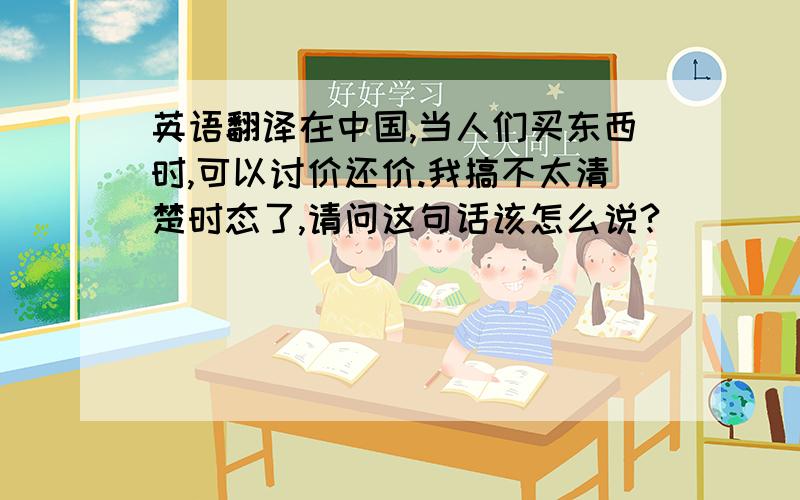 英语翻译在中国,当人们买东西时,可以讨价还价.我搞不太清楚时态了,请问这句话该怎么说?