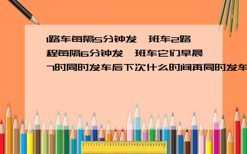 1路车每隔5分钟发一班车2路程每隔6分钟发一班车它们早晨7时同时发车后下次什么时间再同时发车?每天从7时到19时两车共有几次同时发车?要在一个长20米宽15米的大厅里铺满地砖选用每块面