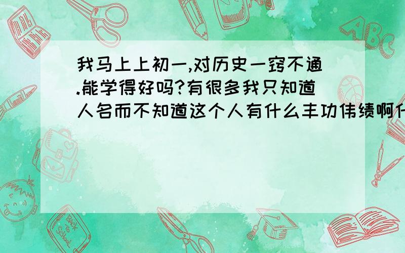 我马上上初一,对历史一窍不通.能学得好吗?有很多我只知道人名而不知道这个人有什么丰功伟绩啊什么的,而且对历史也不太感兴趣,希望大家多多指教!