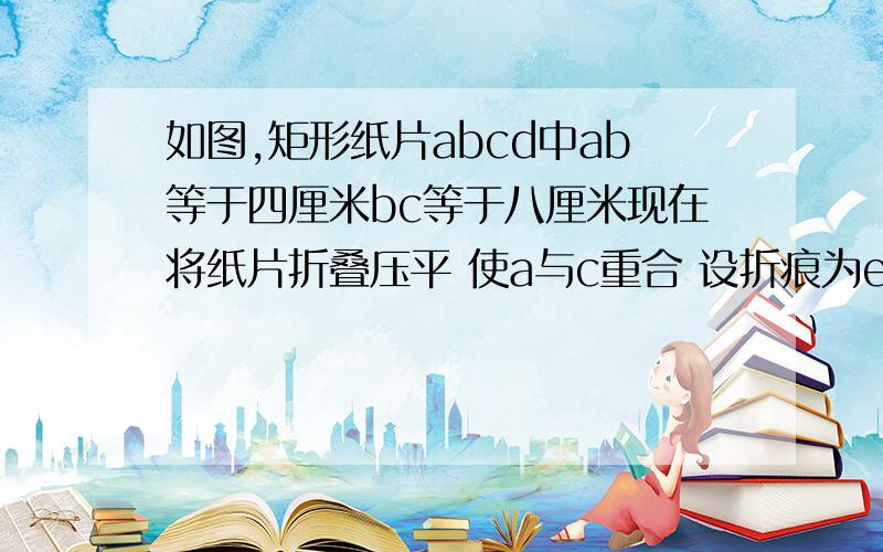 如图,矩形纸片abcd中ab等于四厘米bc等于八厘米现在将纸片折叠压平 使a与c重合 设折痕为ef如图,矩形纸片abcd中ab等于四厘米bc等于八厘米现在将纸片折叠压平 使a与c重合 设折痕为ef 求折叠部分