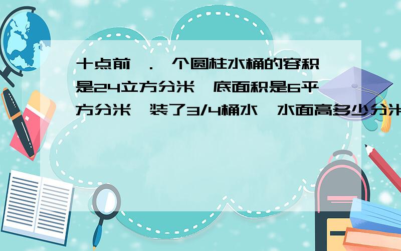 十点前一.一个圆柱水桶的容积是24立方分米,底面积是6平方分米,装了3/4桶水,水面高多少分米?二.一个圆锥形谷堆的底面周长是6.28米,8米,现把它全部装在一个底面直径是2米的圆柱形粮囤里,可