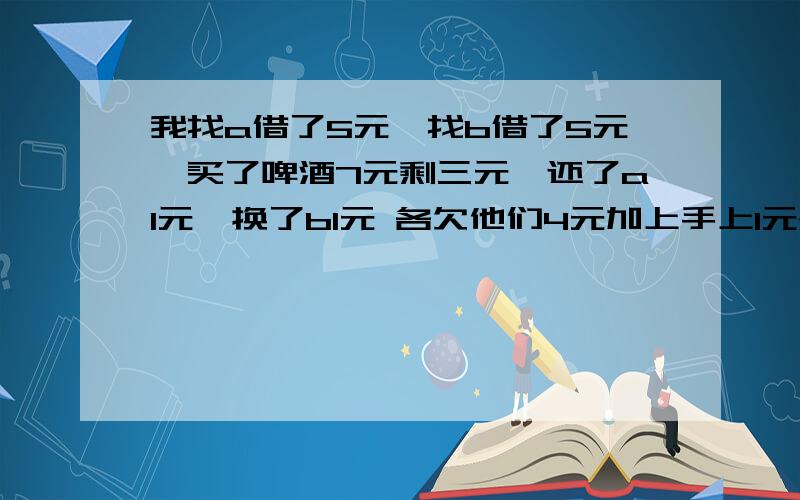 我找a借了5元,找b借了5元,买了啤酒7元剩三元,还了a1元,换了b1元 各欠他们4元加上手上1元是9元还有1元哪去了?