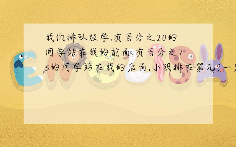 我们排队放学,有百分之20的同学站在我的前面,有百分之75的同学站在我的后面,小明排在第几?一定要给我答复!并告诉这种题的窍门和方法我数学不好,请大家多多教我第一天看了12页,第二天看