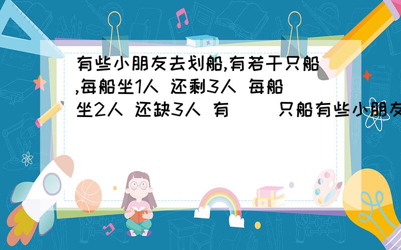 有些小朋友去划船,有若干只船,每船坐1人 还剩3人 每船坐2人 还缺3人 有( )只船有些小朋友去划船,有若干只船,每船坐1人 还剩3人 每船坐2人 还缺3人 有( )只船 有( )人