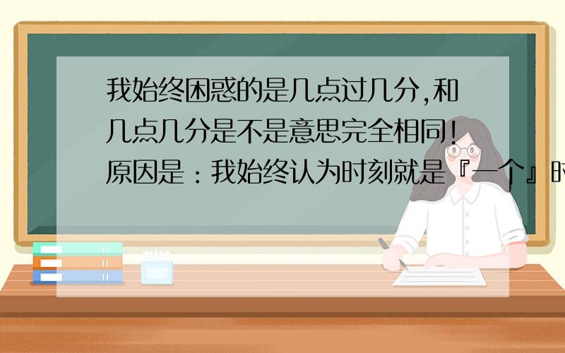 我始终困惑的是几点过几分,和几点几分是不是意思完全相同!原因是：我始终认为时刻就是『一个』时间点,它是不包括时间单位的!（比如几点整,这个几点整就是时间轴上的一个点,肯定不包