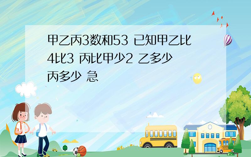 甲乙丙3数和53 已知甲乙比4比3 丙比甲少2 乙多少 丙多少 急