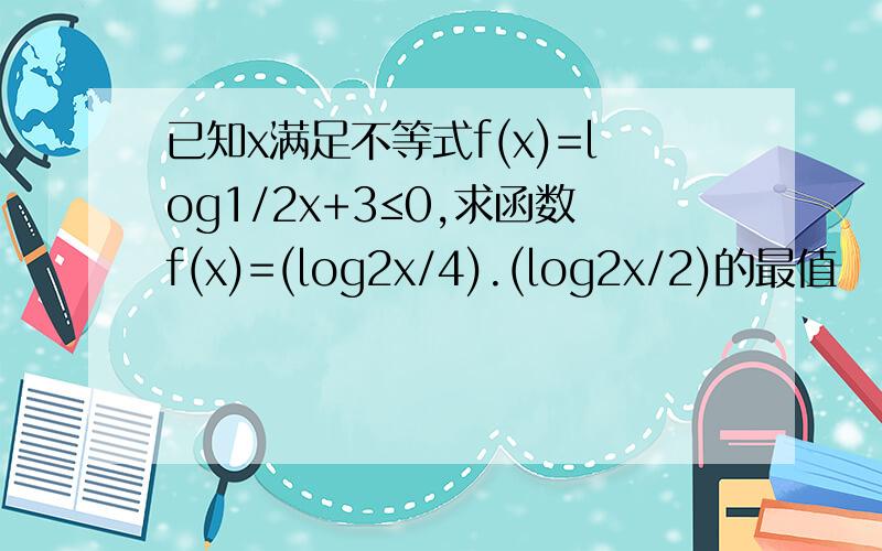 已知x满足不等式f(x)=log1/2x+3≤0,求函数f(x)=(log2x/4).(log2x/2)的最值