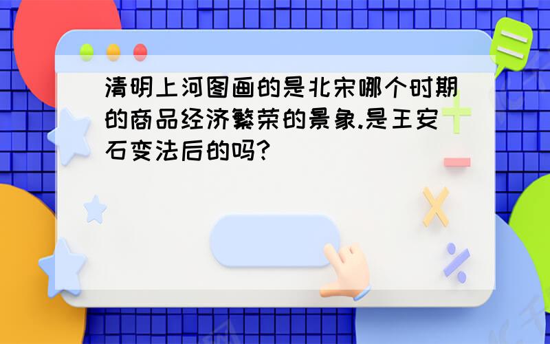 清明上河图画的是北宋哪个时期的商品经济繁荣的景象.是王安石变法后的吗?