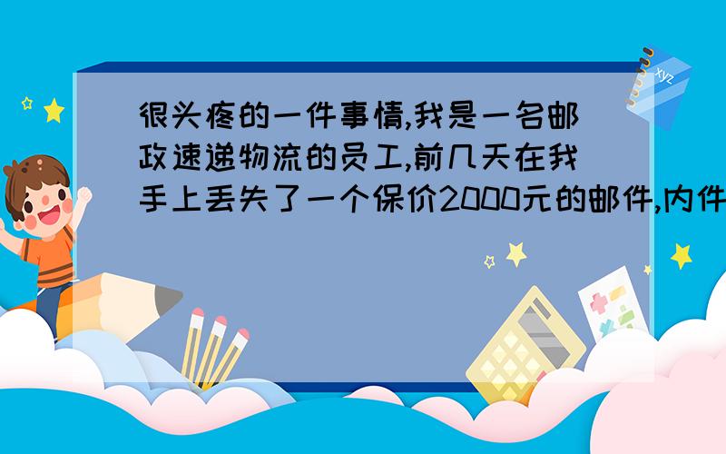 很头疼的一件事情,我是一名邮政速递物流的员工,前几天在我手上丢失了一个保价2000元的邮件,内件名称为工艺品.但收件人称内件是一块仅成本就价值20000元的玉器籽料,目前已报警.我想知道