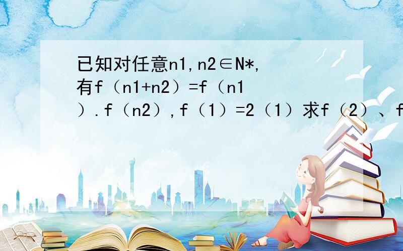 已知对任意n1,n2∈N*,有f（n1+n2）=f（n1）.f（n2）,f（1）=2（1）求f（2）、f（3）、f（4）的值（2）试猜想f（n）（n∈N*）的解析式,并证明你的猜想