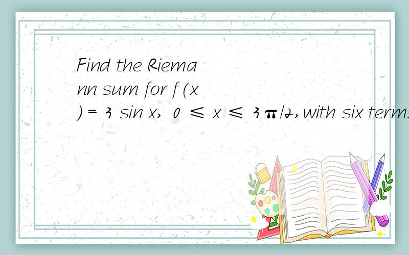 Find the Riemann sum for f(x) = 3 sin x, 0 ≤ x ≤ 3π/2,with six terms?(a)Find the Riemann sum for f(x) = 3 sin x, 0 ≤ x ≤ 3π/2,with six terms, taking the sample points to be right endpoints. (Round your answers to six decimal places.) find R