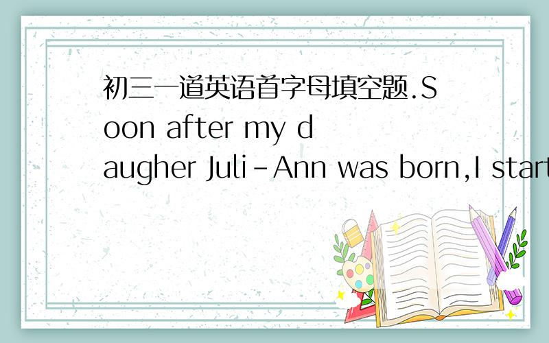 初三一道英语首字母填空题.Soon after my daugher Juli-Ann was born,I started aloving tradition.I write her an Annual（年度的） Letter on her b__1___ everyyear.I fill the letter with w__2___ happened that year:her funny stories,joys,imp