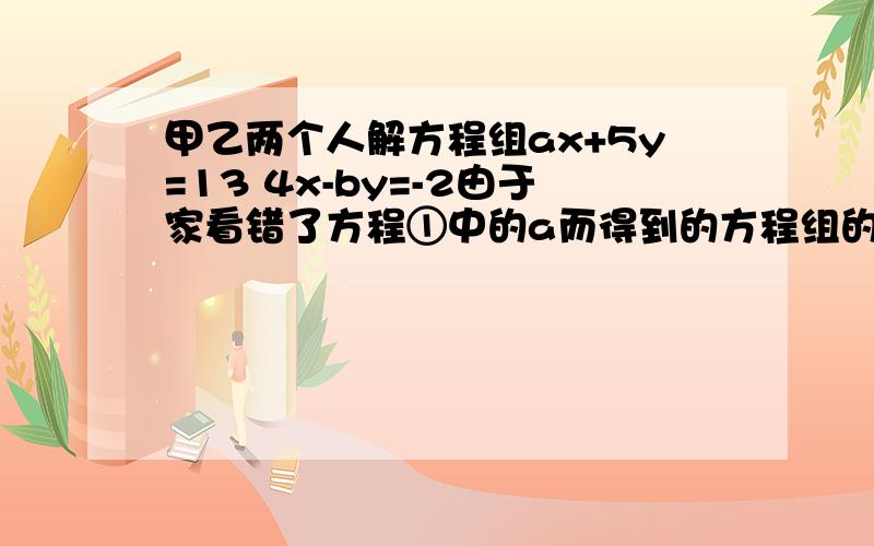 甲乙两个人解方程组ax+5y=13 4x-by=-2由于家看错了方程①中的a而得到的方程组的解为x=-3 y=-1快求高手回答乙看错了方程②中的b,得到方程组的解是{x=3,y=-1,试求a+b的值