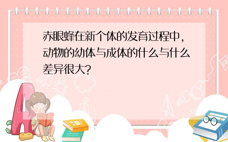 赤眼蜂在新个体的发育过程中,动物的幼体与成体的什么与什么差异很大?