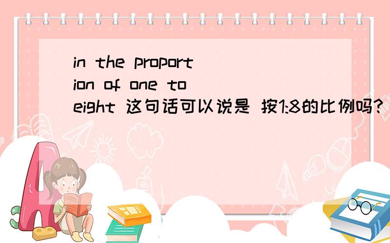 in the proportion of one to eight 这句话可以说是 按1:8的比例吗?