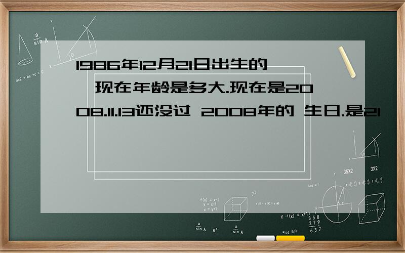 1986年12月21日出生的,现在年龄是多大.现在是2008.11.13还没过 2008年的 生日.是21 ,22 ,还是23.