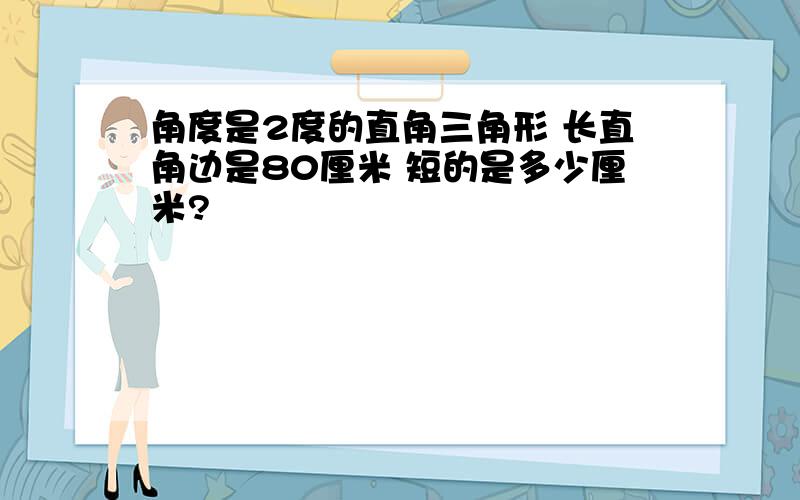 角度是2度的直角三角形 长直角边是80厘米 短的是多少厘米?