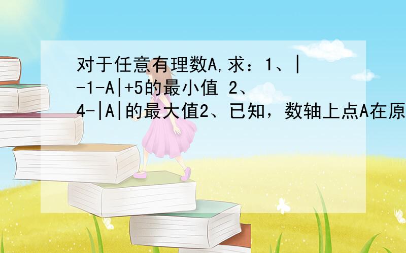 对于任意有理数A,求：1、|-1-A|+5的最小值 2、4-|A|的最大值2、已知，数轴上点A在原点左边，到原点的距离为8个单位长度，B在原点的右边，从A走到B，要经过32个单位长度。求A、B两点所对应的