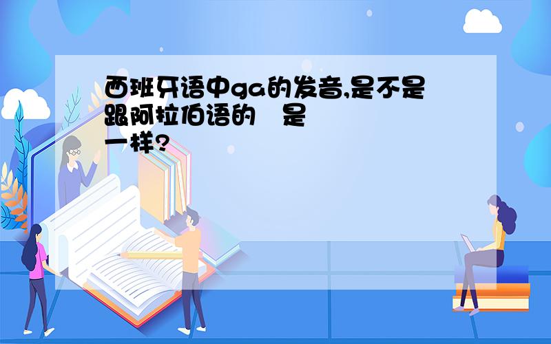 西班牙语中ga的发音,是不是跟阿拉伯语的غ是一样?