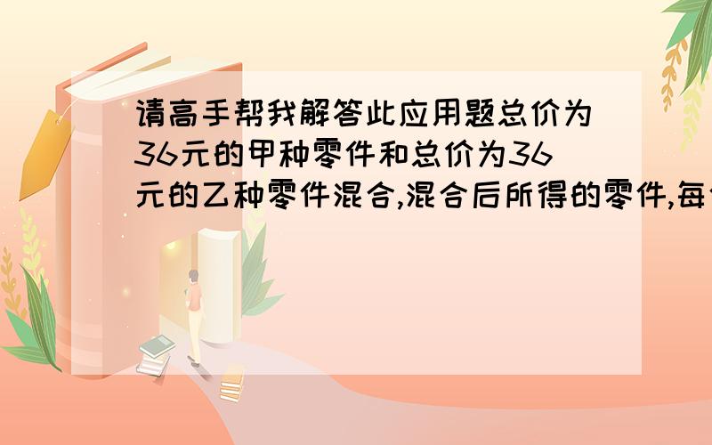 请高手帮我解答此应用题总价为36元的甲种零件和总价为36元的乙种零件混合,混合后所得的零件,每件比甲种少0.3元,而比乙种多0.2元,求甲种零件和乙种零件的单价