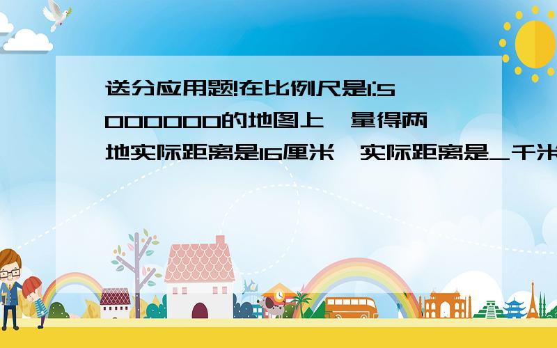 送分应用题!在比例尺是1:5000000的地图上,量得两地实际距离是16厘米,实际距离是_千米.