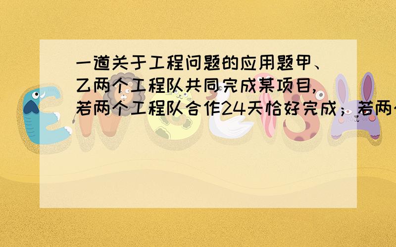 一道关于工程问题的应用题甲、乙两个工程队共同完成某项目,若两个工程队合作24天恰好完成；若两个工程队合作18天后,甲工程队在单独做10天,也恰好完成.请问：1.甲、乙两工程队单独完成