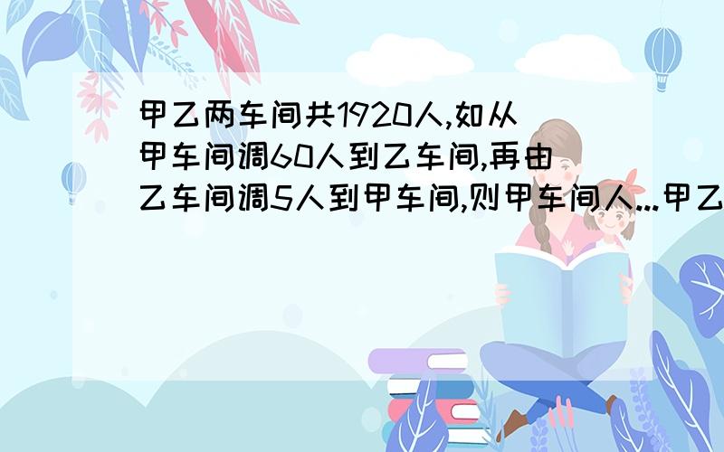 甲乙两车间共1920人,如从甲车间调60人到乙车间,再由乙车间调5人到甲车间,则甲车间人...甲乙两车间共1920人,如从甲车间调60人到乙车间,再由乙车间调5人到甲车间,则甲车间人数是乙车间的3倍,