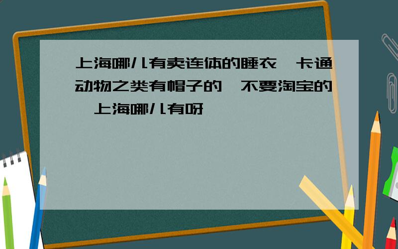 上海哪儿有卖连体的睡衣,卡通动物之类有帽子的,不要淘宝的,上海哪儿有呀,