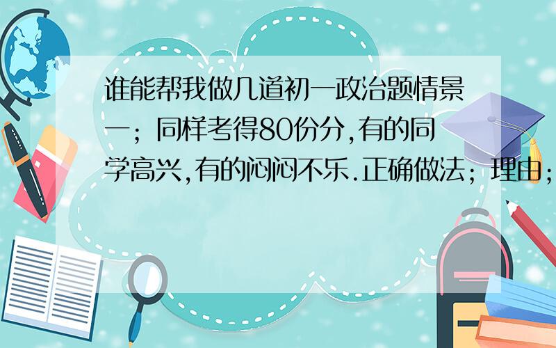 谁能帮我做几道初一政治题情景一；同样考得80份分,有的同学高兴,有的闷闷不乐.正确做法；理由；情景二；小春不小心踩到我的脚,我一气之下要打他.正确做法；理由；