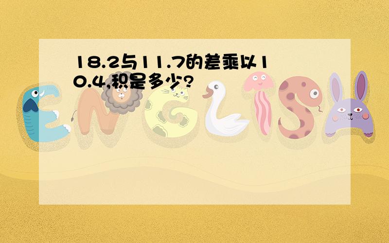 18.2与11.7的差乘以10.4,积是多少?