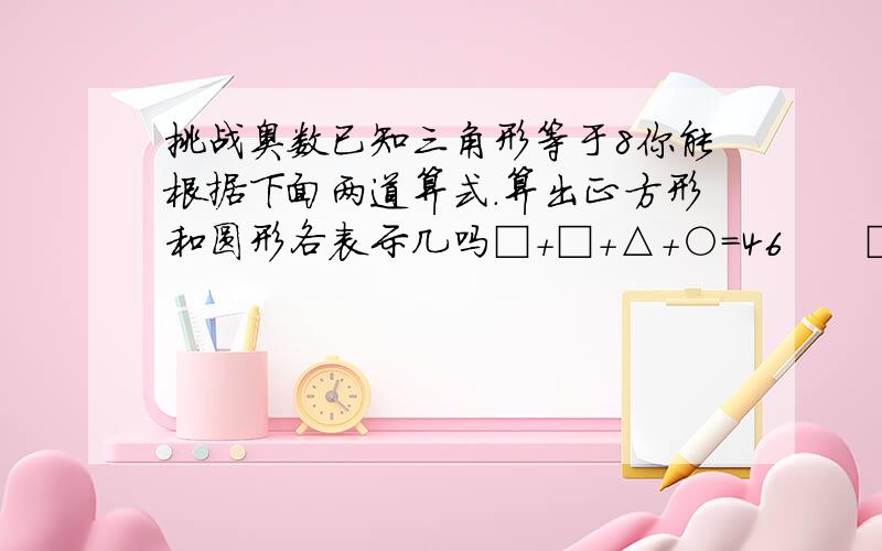 挑战奥数已知三角形等于8你能根据下面两道算式.算出正方形和圆形各表示几吗□＋□＋△＋○＝46      □＋△＋△＋○＝37