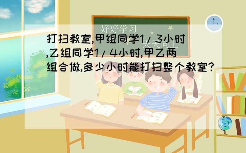 打扫教室,甲组同学1/3小时,乙组同学1/4小时,甲乙两组合做,多少小时能打扫整个教室?