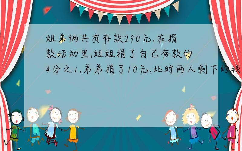 姐弟俩共有存款290元.在捐款活动里,姐姐捐了自己存款的4分之1,弟弟捐了10元,此时两人剩下的钱数一样多.原来姐弟俩各有存款多少元?