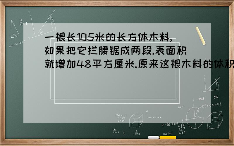 一根长105米的长方体木料,如果把它拦腰锯成两段,表面积就增加48平方厘米.原来这根木料的体积是多少立方厘米